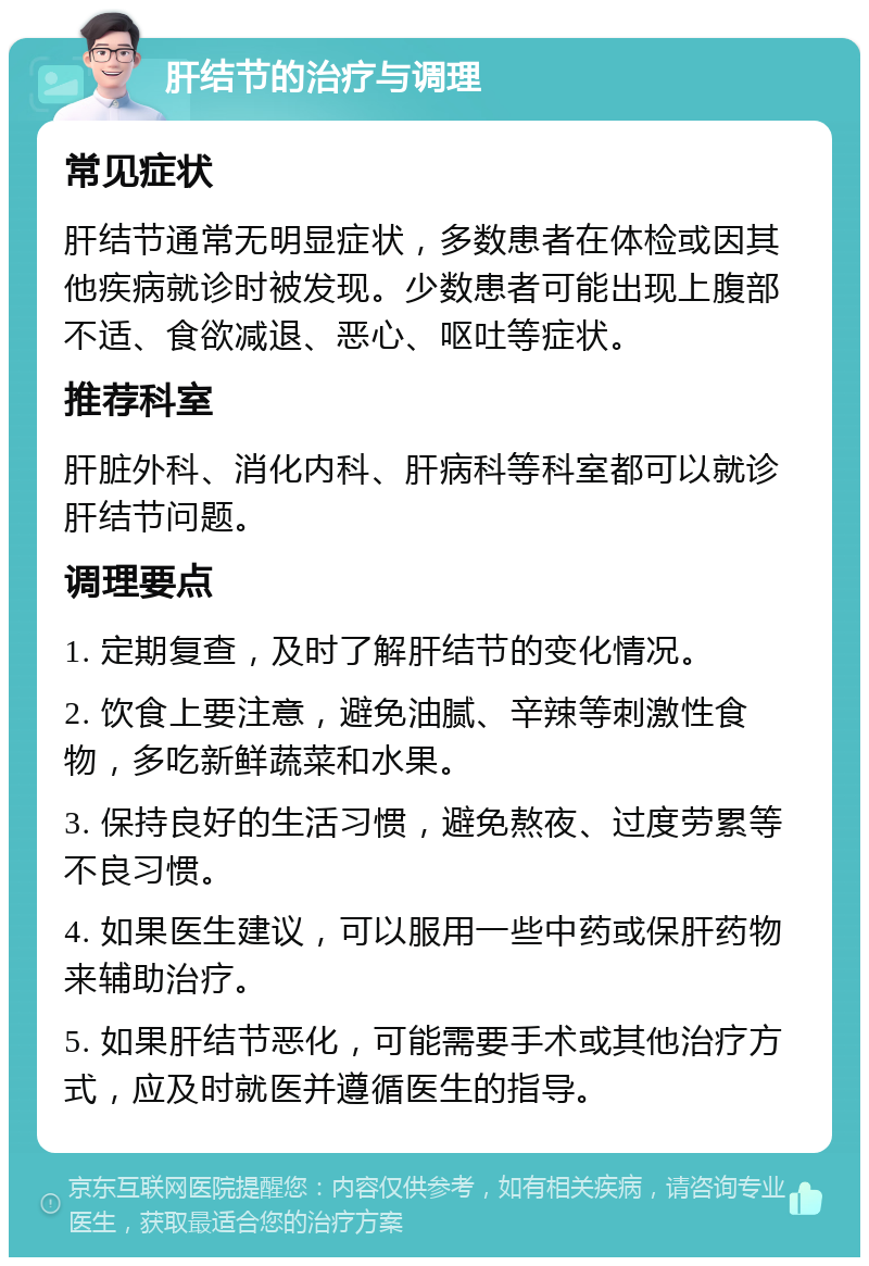 肝结节的治疗与调理 常见症状 肝结节通常无明显症状，多数患者在体检或因其他疾病就诊时被发现。少数患者可能出现上腹部不适、食欲减退、恶心、呕吐等症状。 推荐科室 肝脏外科、消化内科、肝病科等科室都可以就诊肝结节问题。 调理要点 1. 定期复查，及时了解肝结节的变化情况。 2. 饮食上要注意，避免油腻、辛辣等刺激性食物，多吃新鲜蔬菜和水果。 3. 保持良好的生活习惯，避免熬夜、过度劳累等不良习惯。 4. 如果医生建议，可以服用一些中药或保肝药物来辅助治疗。 5. 如果肝结节恶化，可能需要手术或其他治疗方式，应及时就医并遵循医生的指导。