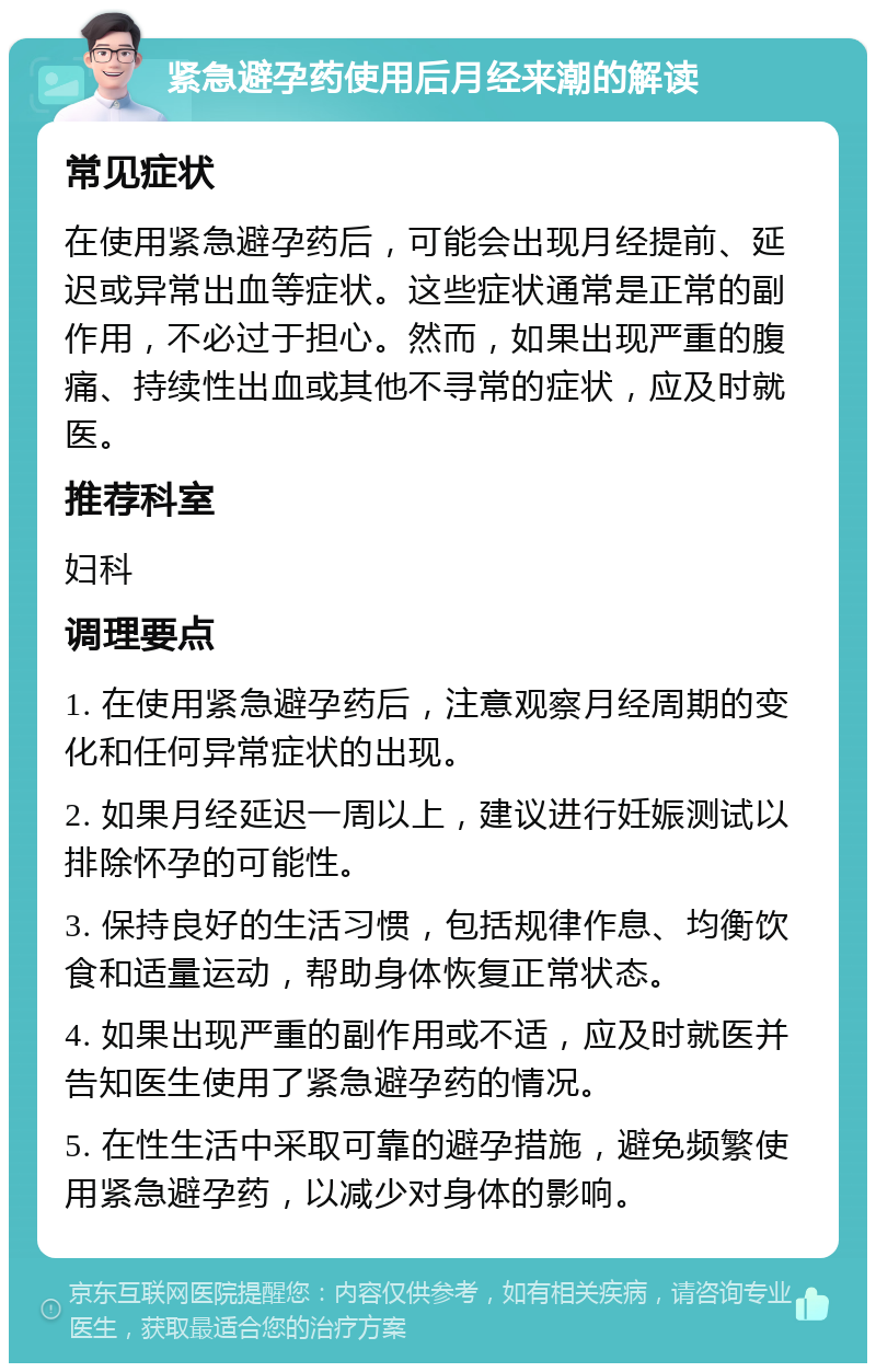 紧急避孕药使用后月经来潮的解读 常见症状 在使用紧急避孕药后，可能会出现月经提前、延迟或异常出血等症状。这些症状通常是正常的副作用，不必过于担心。然而，如果出现严重的腹痛、持续性出血或其他不寻常的症状，应及时就医。 推荐科室 妇科 调理要点 1. 在使用紧急避孕药后，注意观察月经周期的变化和任何异常症状的出现。 2. 如果月经延迟一周以上，建议进行妊娠测试以排除怀孕的可能性。 3. 保持良好的生活习惯，包括规律作息、均衡饮食和适量运动，帮助身体恢复正常状态。 4. 如果出现严重的副作用或不适，应及时就医并告知医生使用了紧急避孕药的情况。 5. 在性生活中采取可靠的避孕措施，避免频繁使用紧急避孕药，以减少对身体的影响。