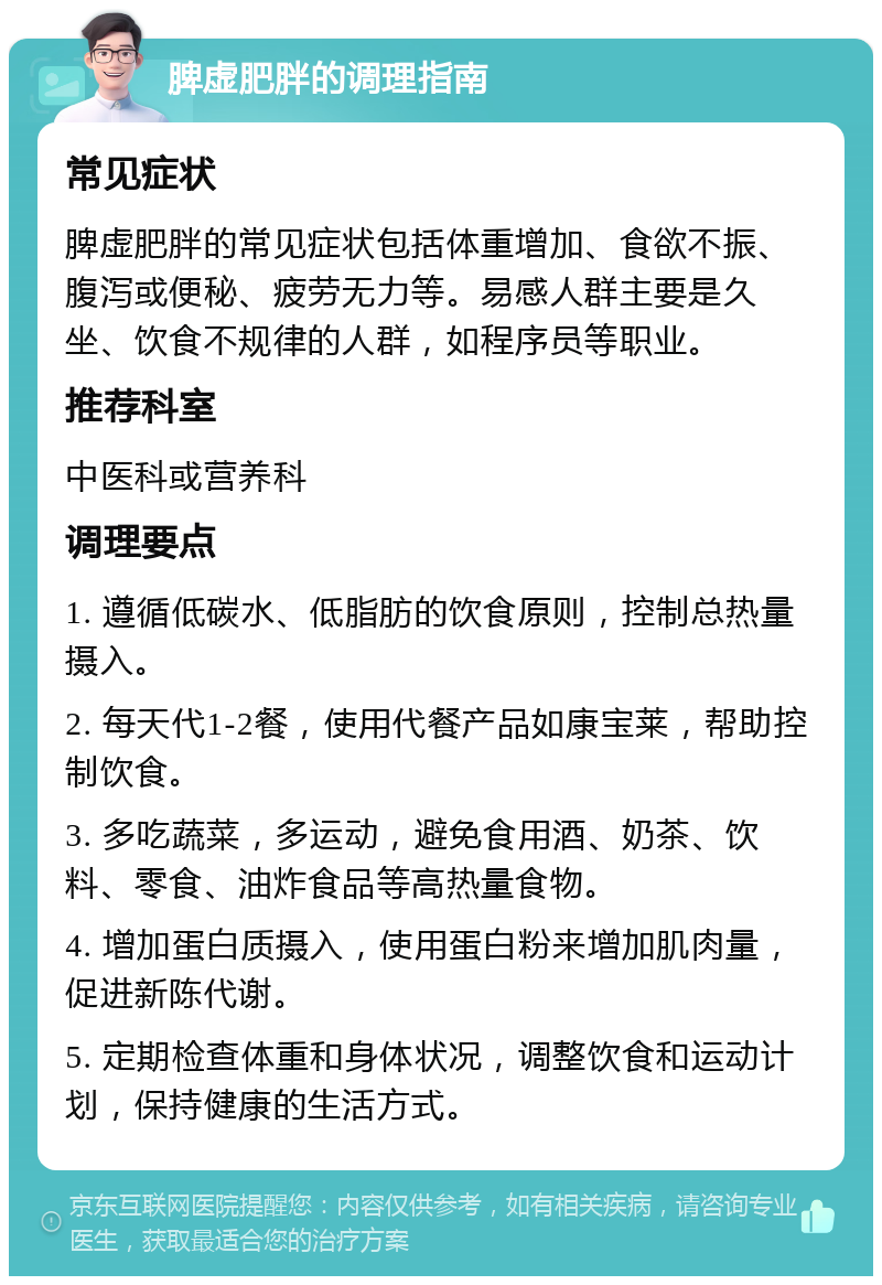 脾虚肥胖的调理指南 常见症状 脾虚肥胖的常见症状包括体重增加、食欲不振、腹泻或便秘、疲劳无力等。易感人群主要是久坐、饮食不规律的人群，如程序员等职业。 推荐科室 中医科或营养科 调理要点 1. 遵循低碳水、低脂肪的饮食原则，控制总热量摄入。 2. 每天代1-2餐，使用代餐产品如康宝莱，帮助控制饮食。 3. 多吃蔬菜，多运动，避免食用酒、奶茶、饮料、零食、油炸食品等高热量食物。 4. 增加蛋白质摄入，使用蛋白粉来增加肌肉量，促进新陈代谢。 5. 定期检查体重和身体状况，调整饮食和运动计划，保持健康的生活方式。