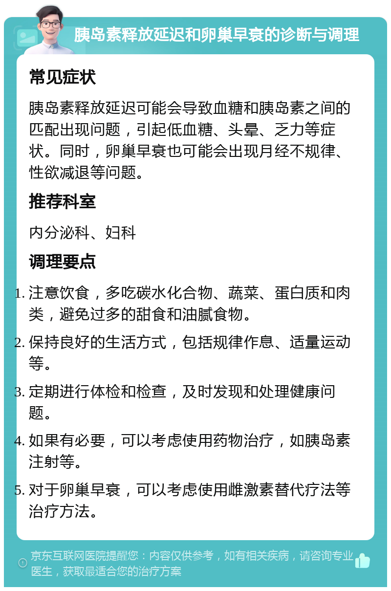 胰岛素释放延迟和卵巢早衰的诊断与调理 常见症状 胰岛素释放延迟可能会导致血糖和胰岛素之间的匹配出现问题，引起低血糖、头晕、乏力等症状。同时，卵巢早衰也可能会出现月经不规律、性欲减退等问题。 推荐科室 内分泌科、妇科 调理要点 注意饮食，多吃碳水化合物、蔬菜、蛋白质和肉类，避免过多的甜食和油腻食物。 保持良好的生活方式，包括规律作息、适量运动等。 定期进行体检和检查，及时发现和处理健康问题。 如果有必要，可以考虑使用药物治疗，如胰岛素注射等。 对于卵巢早衰，可以考虑使用雌激素替代疗法等治疗方法。