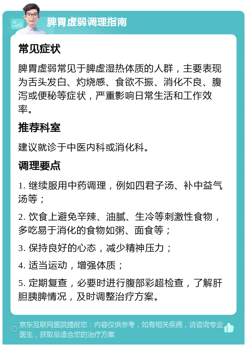 脾胃虚弱调理指南 常见症状 脾胃虚弱常见于脾虚湿热体质的人群，主要表现为舌头发白、灼烧感、食欲不振、消化不良、腹泻或便秘等症状，严重影响日常生活和工作效率。 推荐科室 建议就诊于中医内科或消化科。 调理要点 1. 继续服用中药调理，例如四君子汤、补中益气汤等； 2. 饮食上避免辛辣、油腻、生冷等刺激性食物，多吃易于消化的食物如粥、面食等； 3. 保持良好的心态，减少精神压力； 4. 适当运动，增强体质； 5. 定期复查，必要时进行腹部彩超检查，了解肝胆胰脾情况，及时调整治疗方案。