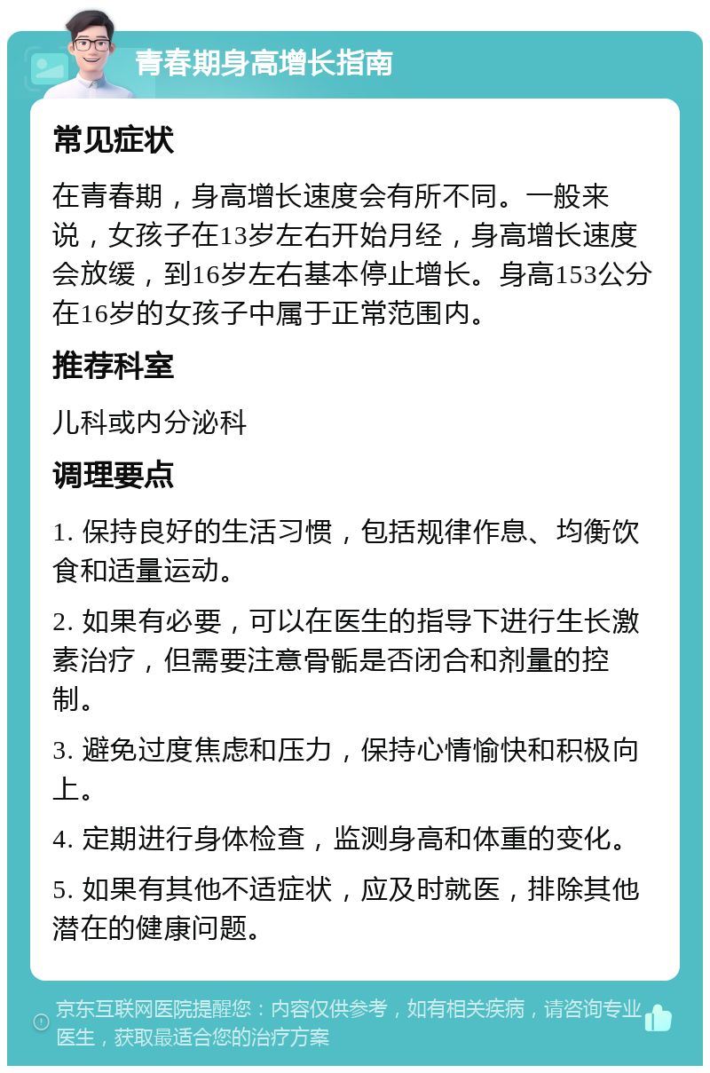 青春期身高增长指南 常见症状 在青春期，身高增长速度会有所不同。一般来说，女孩子在13岁左右开始月经，身高增长速度会放缓，到16岁左右基本停止增长。身高153公分在16岁的女孩子中属于正常范围内。 推荐科室 儿科或内分泌科 调理要点 1. 保持良好的生活习惯，包括规律作息、均衡饮食和适量运动。 2. 如果有必要，可以在医生的指导下进行生长激素治疗，但需要注意骨骺是否闭合和剂量的控制。 3. 避免过度焦虑和压力，保持心情愉快和积极向上。 4. 定期进行身体检查，监测身高和体重的变化。 5. 如果有其他不适症状，应及时就医，排除其他潜在的健康问题。