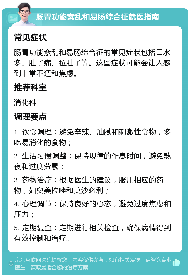 肠胃功能紊乱和易肠综合征就医指南 常见症状 肠胃功能紊乱和易肠综合征的常见症状包括口水多、肚子痛、拉肚子等。这些症状可能会让人感到非常不适和焦虑。 推荐科室 消化科 调理要点 1. 饮食调理：避免辛辣、油腻和刺激性食物，多吃易消化的食物； 2. 生活习惯调整：保持规律的作息时间，避免熬夜和过度劳累； 3. 药物治疗：根据医生的建议，服用相应的药物，如奥美拉唑和莫沙必利； 4. 心理调节：保持良好的心态，避免过度焦虑和压力； 5. 定期复查：定期进行相关检查，确保病情得到有效控制和治疗。