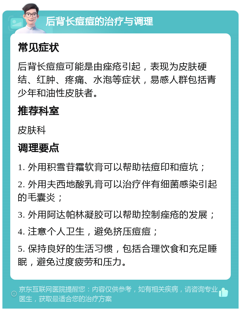 后背长痘痘的治疗与调理 常见症状 后背长痘痘可能是由痤疮引起，表现为皮肤硬结、红肿、疼痛、水泡等症状，易感人群包括青少年和油性皮肤者。 推荐科室 皮肤科 调理要点 1. 外用积雪苷霜软膏可以帮助祛痘印和痘坑； 2. 外用夫西地酸乳膏可以治疗伴有细菌感染引起的毛囊炎； 3. 外用阿达帕林凝胶可以帮助控制痤疮的发展； 4. 注意个人卫生，避免挤压痘痘； 5. 保持良好的生活习惯，包括合理饮食和充足睡眠，避免过度疲劳和压力。