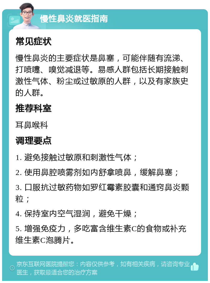 慢性鼻炎就医指南 常见症状 慢性鼻炎的主要症状是鼻塞，可能伴随有流涕、打喷嚏、嗅觉减退等。易感人群包括长期接触刺激性气体、粉尘或过敏原的人群，以及有家族史的人群。 推荐科室 耳鼻喉科 调理要点 1. 避免接触过敏原和刺激性气体； 2. 使用鼻腔喷雾剂如内舒拿喷鼻，缓解鼻塞； 3. 口服抗过敏药物如罗红霉素胶囊和通窍鼻炎颗粒； 4. 保持室内空气湿润，避免干燥； 5. 增强免疫力，多吃富含维生素C的食物或补充维生素C泡腾片。