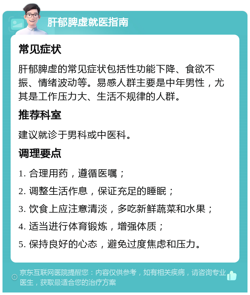 肝郁脾虚就医指南 常见症状 肝郁脾虚的常见症状包括性功能下降、食欲不振、情绪波动等。易感人群主要是中年男性，尤其是工作压力大、生活不规律的人群。 推荐科室 建议就诊于男科或中医科。 调理要点 1. 合理用药，遵循医嘱； 2. 调整生活作息，保证充足的睡眠； 3. 饮食上应注意清淡，多吃新鲜蔬菜和水果； 4. 适当进行体育锻炼，增强体质； 5. 保持良好的心态，避免过度焦虑和压力。