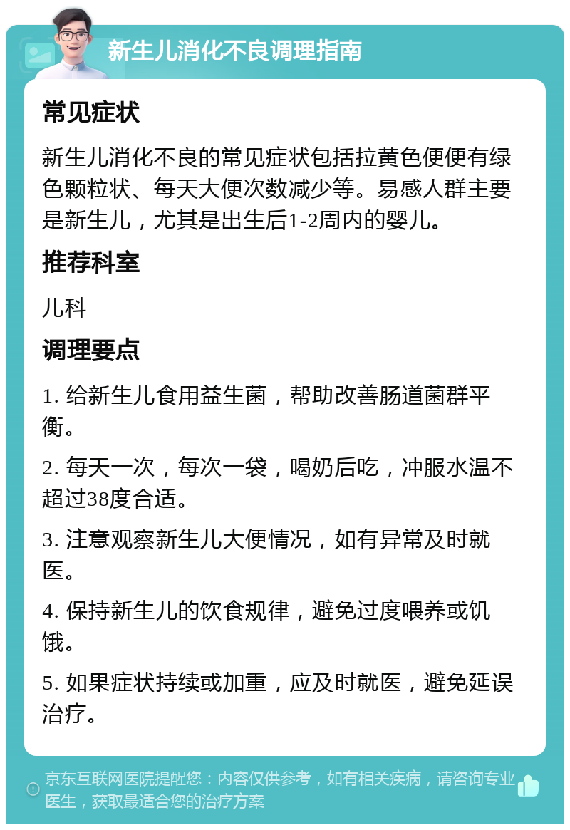 新生儿消化不良调理指南 常见症状 新生儿消化不良的常见症状包括拉黄色便便有绿色颗粒状、每天大便次数减少等。易感人群主要是新生儿，尤其是出生后1-2周内的婴儿。 推荐科室 儿科 调理要点 1. 给新生儿食用益生菌，帮助改善肠道菌群平衡。 2. 每天一次，每次一袋，喝奶后吃，冲服水温不超过38度合适。 3. 注意观察新生儿大便情况，如有异常及时就医。 4. 保持新生儿的饮食规律，避免过度喂养或饥饿。 5. 如果症状持续或加重，应及时就医，避免延误治疗。