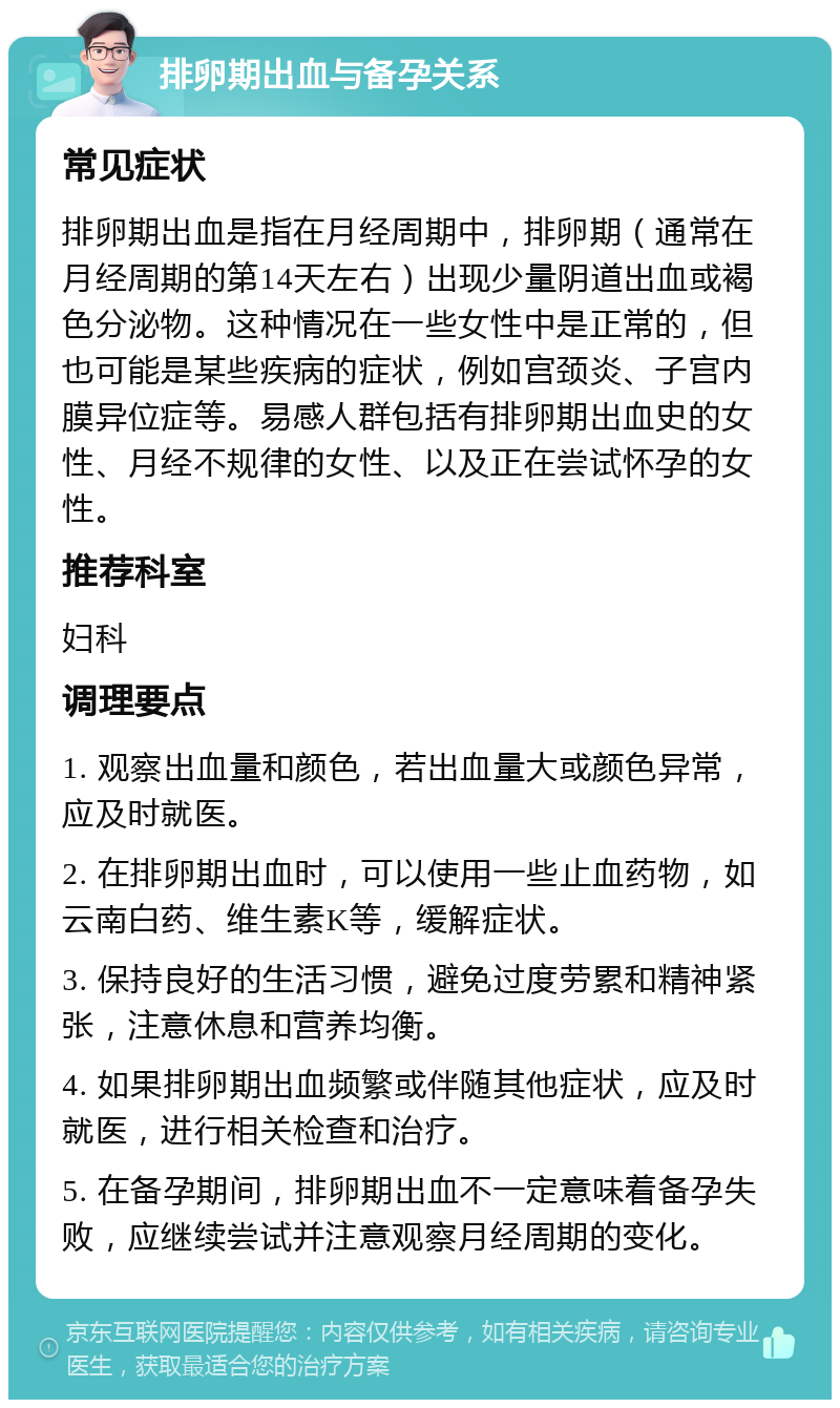 排卵期出血与备孕关系 常见症状 排卵期出血是指在月经周期中，排卵期（通常在月经周期的第14天左右）出现少量阴道出血或褐色分泌物。这种情况在一些女性中是正常的，但也可能是某些疾病的症状，例如宫颈炎、子宫内膜异位症等。易感人群包括有排卵期出血史的女性、月经不规律的女性、以及正在尝试怀孕的女性。 推荐科室 妇科 调理要点 1. 观察出血量和颜色，若出血量大或颜色异常，应及时就医。 2. 在排卵期出血时，可以使用一些止血药物，如云南白药、维生素K等，缓解症状。 3. 保持良好的生活习惯，避免过度劳累和精神紧张，注意休息和营养均衡。 4. 如果排卵期出血频繁或伴随其他症状，应及时就医，进行相关检查和治疗。 5. 在备孕期间，排卵期出血不一定意味着备孕失败，应继续尝试并注意观察月经周期的变化。