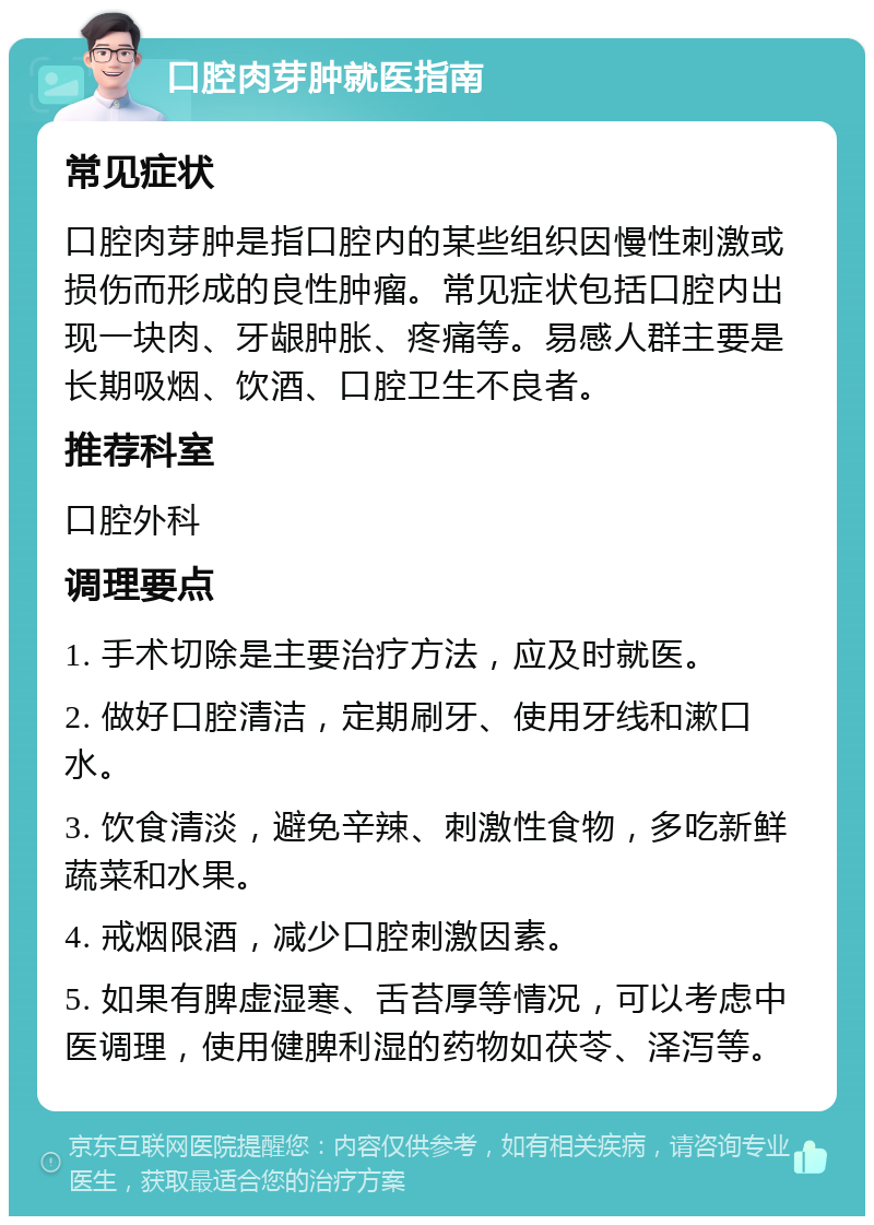 口腔肉芽肿就医指南 常见症状 口腔肉芽肿是指口腔内的某些组织因慢性刺激或损伤而形成的良性肿瘤。常见症状包括口腔内出现一块肉、牙龈肿胀、疼痛等。易感人群主要是长期吸烟、饮酒、口腔卫生不良者。 推荐科室 口腔外科 调理要点 1. 手术切除是主要治疗方法，应及时就医。 2. 做好口腔清洁，定期刷牙、使用牙线和漱口水。 3. 饮食清淡，避免辛辣、刺激性食物，多吃新鲜蔬菜和水果。 4. 戒烟限酒，减少口腔刺激因素。 5. 如果有脾虚湿寒、舌苔厚等情况，可以考虑中医调理，使用健脾利湿的药物如茯苓、泽泻等。