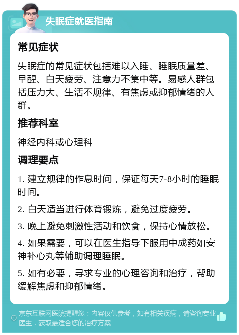 失眠症就医指南 常见症状 失眠症的常见症状包括难以入睡、睡眠质量差、早醒、白天疲劳、注意力不集中等。易感人群包括压力大、生活不规律、有焦虑或抑郁情绪的人群。 推荐科室 神经内科或心理科 调理要点 1. 建立规律的作息时间，保证每天7-8小时的睡眠时间。 2. 白天适当进行体育锻炼，避免过度疲劳。 3. 晚上避免刺激性活动和饮食，保持心情放松。 4. 如果需要，可以在医生指导下服用中成药如安神补心丸等辅助调理睡眠。 5. 如有必要，寻求专业的心理咨询和治疗，帮助缓解焦虑和抑郁情绪。