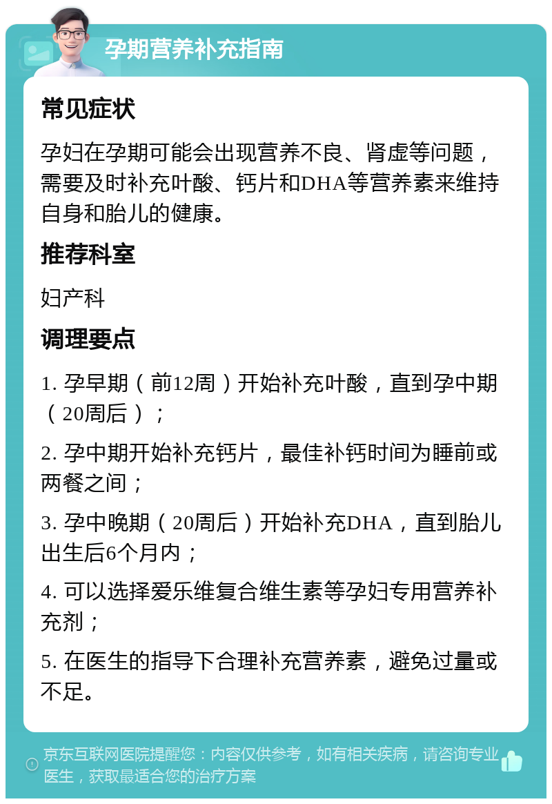 孕期营养补充指南 常见症状 孕妇在孕期可能会出现营养不良、肾虚等问题，需要及时补充叶酸、钙片和DHA等营养素来维持自身和胎儿的健康。 推荐科室 妇产科 调理要点 1. 孕早期（前12周）开始补充叶酸，直到孕中期（20周后）； 2. 孕中期开始补充钙片，最佳补钙时间为睡前或两餐之间； 3. 孕中晚期（20周后）开始补充DHA，直到胎儿出生后6个月内； 4. 可以选择爱乐维复合维生素等孕妇专用营养补充剂； 5. 在医生的指导下合理补充营养素，避免过量或不足。