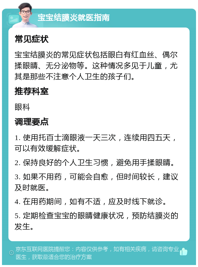 宝宝结膜炎就医指南 常见症状 宝宝结膜炎的常见症状包括眼白有红血丝、偶尔揉眼睛、无分泌物等。这种情况多见于儿童，尤其是那些不注意个人卫生的孩子们。 推荐科室 眼科 调理要点 1. 使用托百士滴眼液一天三次，连续用四五天，可以有效缓解症状。 2. 保持良好的个人卫生习惯，避免用手揉眼睛。 3. 如果不用药，可能会自愈，但时间较长，建议及时就医。 4. 在用药期间，如有不适，应及时线下就诊。 5. 定期检查宝宝的眼睛健康状况，预防结膜炎的发生。