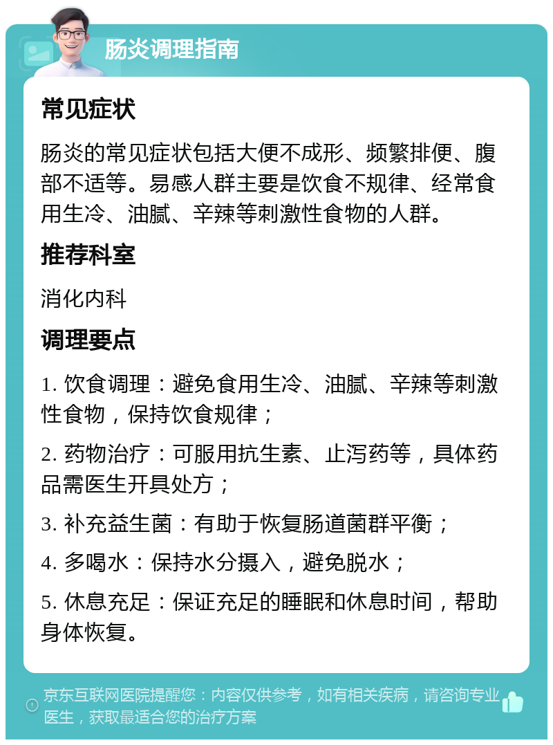 肠炎调理指南 常见症状 肠炎的常见症状包括大便不成形、频繁排便、腹部不适等。易感人群主要是饮食不规律、经常食用生冷、油腻、辛辣等刺激性食物的人群。 推荐科室 消化内科 调理要点 1. 饮食调理：避免食用生冷、油腻、辛辣等刺激性食物，保持饮食规律； 2. 药物治疗：可服用抗生素、止泻药等，具体药品需医生开具处方； 3. 补充益生菌：有助于恢复肠道菌群平衡； 4. 多喝水：保持水分摄入，避免脱水； 5. 休息充足：保证充足的睡眠和休息时间，帮助身体恢复。