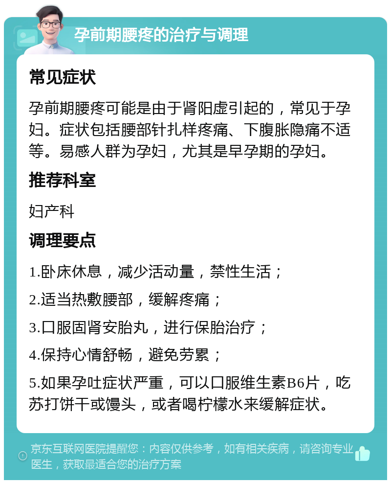 孕前期腰疼的治疗与调理 常见症状 孕前期腰疼可能是由于肾阳虚引起的，常见于孕妇。症状包括腰部针扎样疼痛、下腹胀隐痛不适等。易感人群为孕妇，尤其是早孕期的孕妇。 推荐科室 妇产科 调理要点 1.卧床休息，减少活动量，禁性生活； 2.适当热敷腰部，缓解疼痛； 3.口服固肾安胎丸，进行保胎治疗； 4.保持心情舒畅，避免劳累； 5.如果孕吐症状严重，可以口服维生素B6片，吃苏打饼干或馒头，或者喝柠檬水来缓解症状。