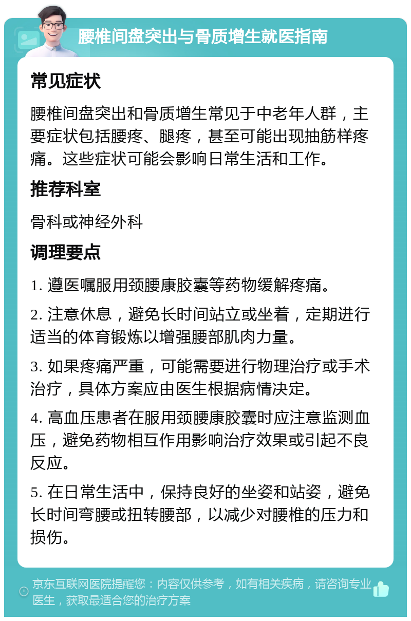 腰椎间盘突出与骨质增生就医指南 常见症状 腰椎间盘突出和骨质增生常见于中老年人群，主要症状包括腰疼、腿疼，甚至可能出现抽筋样疼痛。这些症状可能会影响日常生活和工作。 推荐科室 骨科或神经外科 调理要点 1. 遵医嘱服用颈腰康胶囊等药物缓解疼痛。 2. 注意休息，避免长时间站立或坐着，定期进行适当的体育锻炼以增强腰部肌肉力量。 3. 如果疼痛严重，可能需要进行物理治疗或手术治疗，具体方案应由医生根据病情决定。 4. 高血压患者在服用颈腰康胶囊时应注意监测血压，避免药物相互作用影响治疗效果或引起不良反应。 5. 在日常生活中，保持良好的坐姿和站姿，避免长时间弯腰或扭转腰部，以减少对腰椎的压力和损伤。