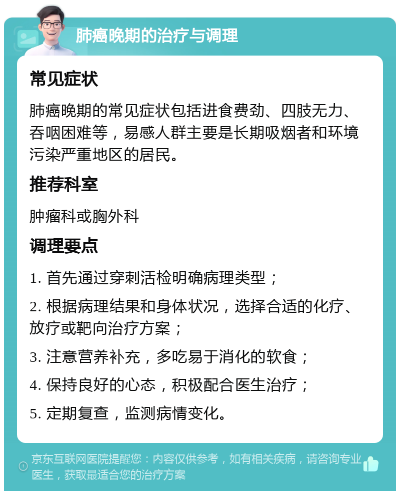 肺癌晚期的治疗与调理 常见症状 肺癌晚期的常见症状包括进食费劲、四肢无力、吞咽困难等，易感人群主要是长期吸烟者和环境污染严重地区的居民。 推荐科室 肿瘤科或胸外科 调理要点 1. 首先通过穿刺活检明确病理类型； 2. 根据病理结果和身体状况，选择合适的化疗、放疗或靶向治疗方案； 3. 注意营养补充，多吃易于消化的软食； 4. 保持良好的心态，积极配合医生治疗； 5. 定期复查，监测病情变化。