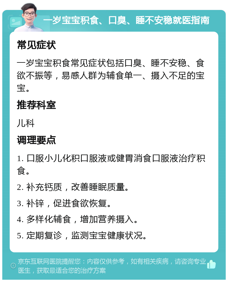 一岁宝宝积食、口臭、睡不安稳就医指南 常见症状 一岁宝宝积食常见症状包括口臭、睡不安稳、食欲不振等，易感人群为辅食单一、摄入不足的宝宝。 推荐科室 儿科 调理要点 1. 口服小儿化积口服液或健胃消食口服液治疗积食。 2. 补充钙质，改善睡眠质量。 3. 补锌，促进食欲恢复。 4. 多样化辅食，增加营养摄入。 5. 定期复诊，监测宝宝健康状况。