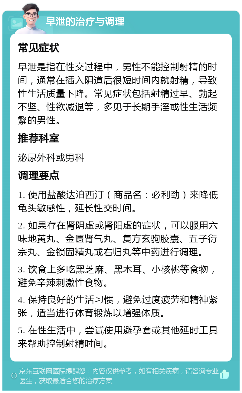 早泄的治疗与调理 常见症状 早泄是指在性交过程中，男性不能控制射精的时间，通常在插入阴道后很短时间内就射精，导致性生活质量下降。常见症状包括射精过早、勃起不坚、性欲减退等，多见于长期手淫或性生活频繁的男性。 推荐科室 泌尿外科或男科 调理要点 1. 使用盐酸达泊西汀（商品名：必利劲）来降低龟头敏感性，延长性交时间。 2. 如果存在肾阴虚或肾阳虚的症状，可以服用六味地黄丸、金匮肾气丸、复方玄驹胶囊、五子衍宗丸、金锁固精丸或右归丸等中药进行调理。 3. 饮食上多吃黑芝麻、黑木耳、小核桃等食物，避免辛辣刺激性食物。 4. 保持良好的生活习惯，避免过度疲劳和精神紧张，适当进行体育锻炼以增强体质。 5. 在性生活中，尝试使用避孕套或其他延时工具来帮助控制射精时间。