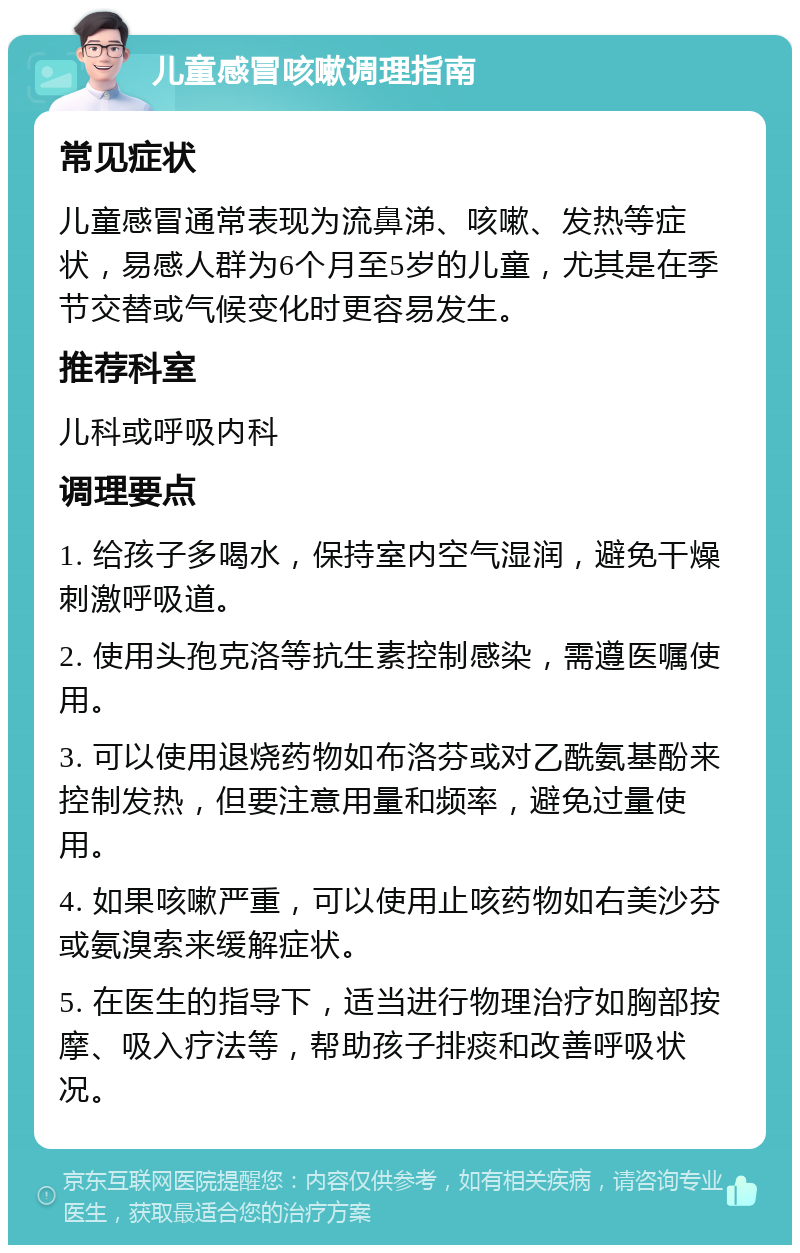 儿童感冒咳嗽调理指南 常见症状 儿童感冒通常表现为流鼻涕、咳嗽、发热等症状，易感人群为6个月至5岁的儿童，尤其是在季节交替或气候变化时更容易发生。 推荐科室 儿科或呼吸内科 调理要点 1. 给孩子多喝水，保持室内空气湿润，避免干燥刺激呼吸道。 2. 使用头孢克洛等抗生素控制感染，需遵医嘱使用。 3. 可以使用退烧药物如布洛芬或对乙酰氨基酚来控制发热，但要注意用量和频率，避免过量使用。 4. 如果咳嗽严重，可以使用止咳药物如右美沙芬或氨溴索来缓解症状。 5. 在医生的指导下，适当进行物理治疗如胸部按摩、吸入疗法等，帮助孩子排痰和改善呼吸状况。