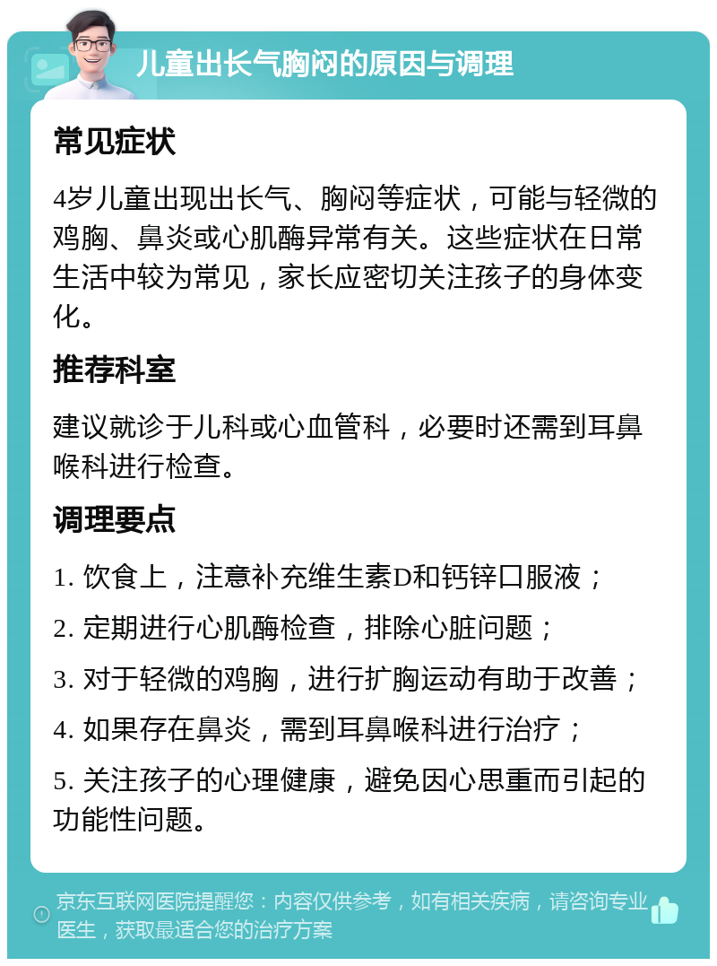 儿童出长气胸闷的原因与调理 常见症状 4岁儿童出现出长气、胸闷等症状，可能与轻微的鸡胸、鼻炎或心肌酶异常有关。这些症状在日常生活中较为常见，家长应密切关注孩子的身体变化。 推荐科室 建议就诊于儿科或心血管科，必要时还需到耳鼻喉科进行检查。 调理要点 1. 饮食上，注意补充维生素D和钙锌口服液； 2. 定期进行心肌酶检查，排除心脏问题； 3. 对于轻微的鸡胸，进行扩胸运动有助于改善； 4. 如果存在鼻炎，需到耳鼻喉科进行治疗； 5. 关注孩子的心理健康，避免因心思重而引起的功能性问题。