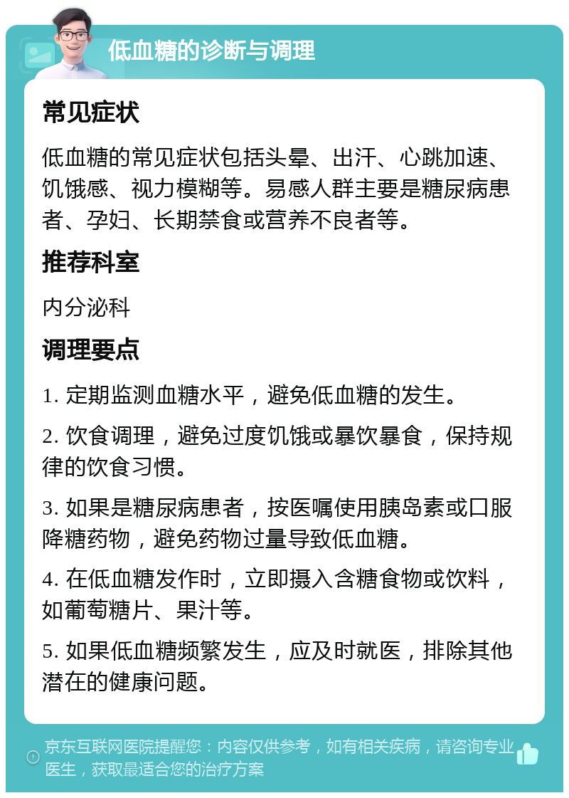 低血糖的诊断与调理 常见症状 低血糖的常见症状包括头晕、出汗、心跳加速、饥饿感、视力模糊等。易感人群主要是糖尿病患者、孕妇、长期禁食或营养不良者等。 推荐科室 内分泌科 调理要点 1. 定期监测血糖水平，避免低血糖的发生。 2. 饮食调理，避免过度饥饿或暴饮暴食，保持规律的饮食习惯。 3. 如果是糖尿病患者，按医嘱使用胰岛素或口服降糖药物，避免药物过量导致低血糖。 4. 在低血糖发作时，立即摄入含糖食物或饮料，如葡萄糖片、果汁等。 5. 如果低血糖频繁发生，应及时就医，排除其他潜在的健康问题。