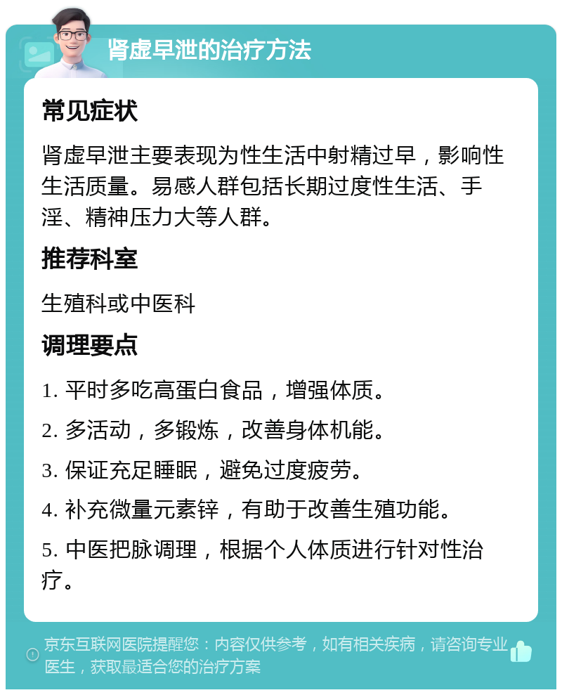 肾虚早泄的治疗方法 常见症状 肾虚早泄主要表现为性生活中射精过早，影响性生活质量。易感人群包括长期过度性生活、手淫、精神压力大等人群。 推荐科室 生殖科或中医科 调理要点 1. 平时多吃高蛋白食品，增强体质。 2. 多活动，多锻炼，改善身体机能。 3. 保证充足睡眠，避免过度疲劳。 4. 补充微量元素锌，有助于改善生殖功能。 5. 中医把脉调理，根据个人体质进行针对性治疗。