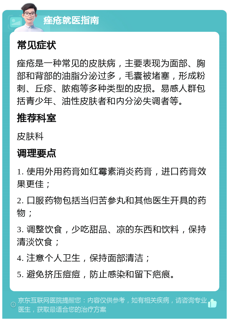 痤疮就医指南 常见症状 痤疮是一种常见的皮肤病，主要表现为面部、胸部和背部的油脂分泌过多，毛囊被堵塞，形成粉刺、丘疹、脓疱等多种类型的皮损。易感人群包括青少年、油性皮肤者和内分泌失调者等。 推荐科室 皮肤科 调理要点 1. 使用外用药膏如红霉素消炎药膏，进口药膏效果更佳； 2. 口服药物包括当归苦参丸和其他医生开具的药物； 3. 调整饮食，少吃甜品、凉的东西和饮料，保持清淡饮食； 4. 注意个人卫生，保持面部清洁； 5. 避免挤压痘痘，防止感染和留下疤痕。