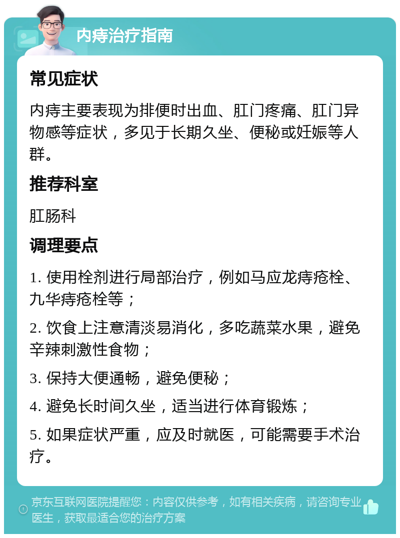 内痔治疗指南 常见症状 内痔主要表现为排便时出血、肛门疼痛、肛门异物感等症状，多见于长期久坐、便秘或妊娠等人群。 推荐科室 肛肠科 调理要点 1. 使用栓剂进行局部治疗，例如马应龙痔疮栓、九华痔疮栓等； 2. 饮食上注意清淡易消化，多吃蔬菜水果，避免辛辣刺激性食物； 3. 保持大便通畅，避免便秘； 4. 避免长时间久坐，适当进行体育锻炼； 5. 如果症状严重，应及时就医，可能需要手术治疗。