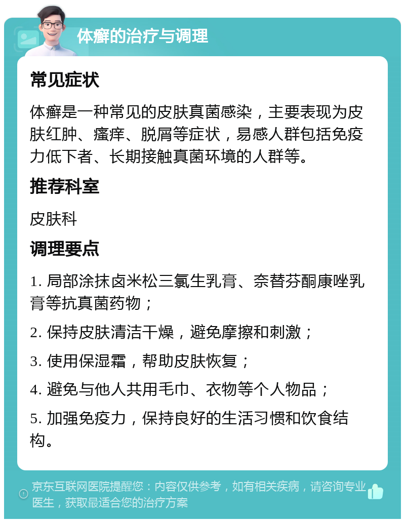 体癣的治疗与调理 常见症状 体癣是一种常见的皮肤真菌感染，主要表现为皮肤红肿、瘙痒、脱屑等症状，易感人群包括免疫力低下者、长期接触真菌环境的人群等。 推荐科室 皮肤科 调理要点 1. 局部涂抹卤米松三氯生乳膏、奈替芬酮康唑乳膏等抗真菌药物； 2. 保持皮肤清洁干燥，避免摩擦和刺激； 3. 使用保湿霜，帮助皮肤恢复； 4. 避免与他人共用毛巾、衣物等个人物品； 5. 加强免疫力，保持良好的生活习惯和饮食结构。