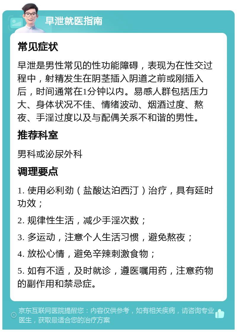 早泄就医指南 常见症状 早泄是男性常见的性功能障碍，表现为在性交过程中，射精发生在阴茎插入阴道之前或刚插入后，时间通常在1分钟以内。易感人群包括压力大、身体状况不佳、情绪波动、烟酒过度、熬夜、手淫过度以及与配偶关系不和谐的男性。 推荐科室 男科或泌尿外科 调理要点 1. 使用必利劲（盐酸达泊西汀）治疗，具有延时功效； 2. 规律性生活，减少手淫次数； 3. 多运动，注意个人生活习惯，避免熬夜； 4. 放松心情，避免辛辣刺激食物； 5. 如有不适，及时就诊，遵医嘱用药，注意药物的副作用和禁忌症。