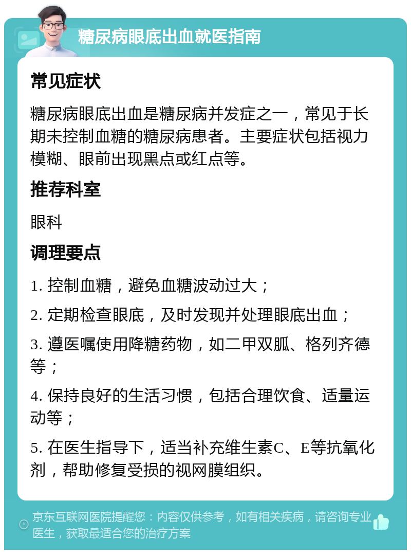 糖尿病眼底出血就医指南 常见症状 糖尿病眼底出血是糖尿病并发症之一，常见于长期未控制血糖的糖尿病患者。主要症状包括视力模糊、眼前出现黑点或红点等。 推荐科室 眼科 调理要点 1. 控制血糖，避免血糖波动过大； 2. 定期检查眼底，及时发现并处理眼底出血； 3. 遵医嘱使用降糖药物，如二甲双胍、格列齐德等； 4. 保持良好的生活习惯，包括合理饮食、适量运动等； 5. 在医生指导下，适当补充维生素C、E等抗氧化剂，帮助修复受损的视网膜组织。