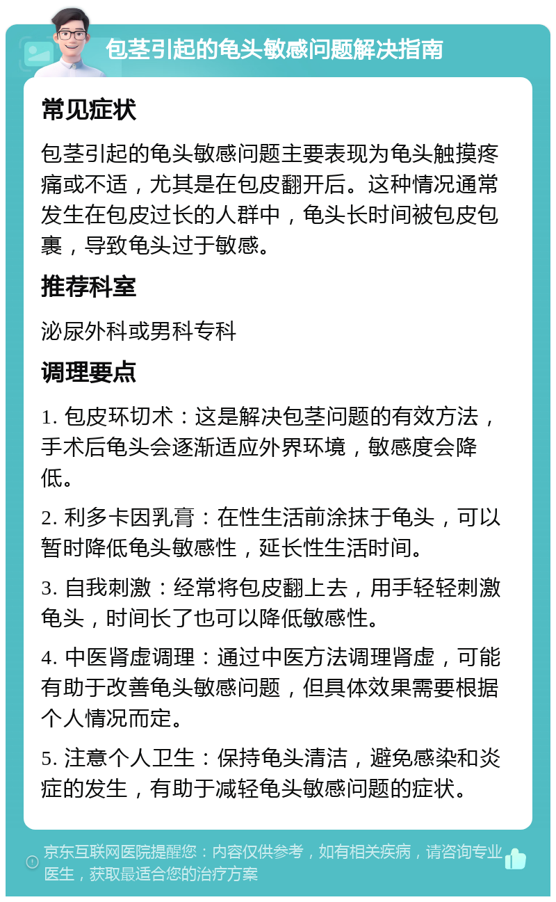 包茎引起的龟头敏感问题解决指南 常见症状 包茎引起的龟头敏感问题主要表现为龟头触摸疼痛或不适，尤其是在包皮翻开后。这种情况通常发生在包皮过长的人群中，龟头长时间被包皮包裹，导致龟头过于敏感。 推荐科室 泌尿外科或男科专科 调理要点 1. 包皮环切术：这是解决包茎问题的有效方法，手术后龟头会逐渐适应外界环境，敏感度会降低。 2. 利多卡因乳膏：在性生活前涂抹于龟头，可以暂时降低龟头敏感性，延长性生活时间。 3. 自我刺激：经常将包皮翻上去，用手轻轻刺激龟头，时间长了也可以降低敏感性。 4. 中医肾虚调理：通过中医方法调理肾虚，可能有助于改善龟头敏感问题，但具体效果需要根据个人情况而定。 5. 注意个人卫生：保持龟头清洁，避免感染和炎症的发生，有助于减轻龟头敏感问题的症状。