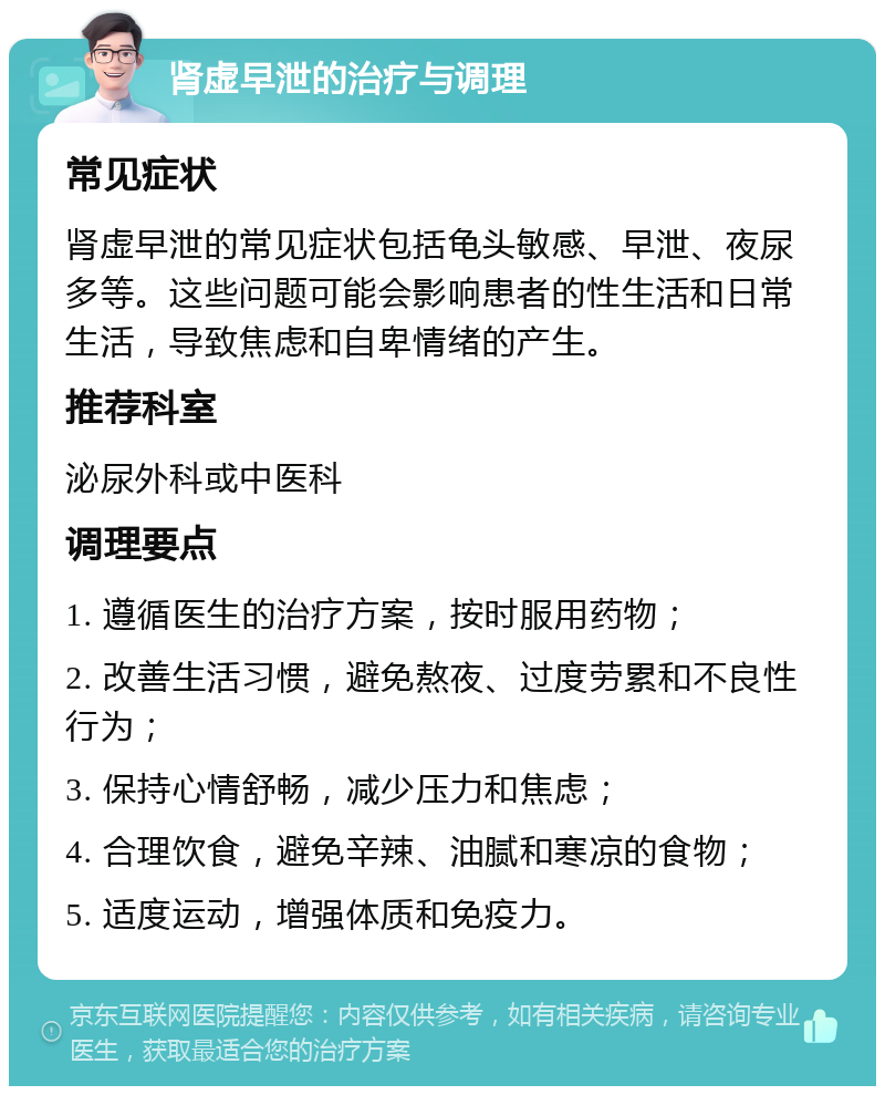 肾虚早泄的治疗与调理 常见症状 肾虚早泄的常见症状包括龟头敏感、早泄、夜尿多等。这些问题可能会影响患者的性生活和日常生活，导致焦虑和自卑情绪的产生。 推荐科室 泌尿外科或中医科 调理要点 1. 遵循医生的治疗方案，按时服用药物； 2. 改善生活习惯，避免熬夜、过度劳累和不良性行为； 3. 保持心情舒畅，减少压力和焦虑； 4. 合理饮食，避免辛辣、油腻和寒凉的食物； 5. 适度运动，增强体质和免疫力。