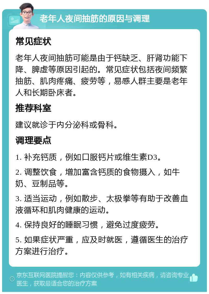 老年人夜间抽筋的原因与调理 常见症状 老年人夜间抽筋可能是由于钙缺乏、肝肾功能下降、脾虚等原因引起的。常见症状包括夜间频繁抽筋、肌肉疼痛、疲劳等，易感人群主要是老年人和长期卧床者。 推荐科室 建议就诊于内分泌科或骨科。 调理要点 1. 补充钙质，例如口服钙片或维生素D3。 2. 调整饮食，增加富含钙质的食物摄入，如牛奶、豆制品等。 3. 适当运动，例如散步、太极拳等有助于改善血液循环和肌肉健康的运动。 4. 保持良好的睡眠习惯，避免过度疲劳。 5. 如果症状严重，应及时就医，遵循医生的治疗方案进行治疗。