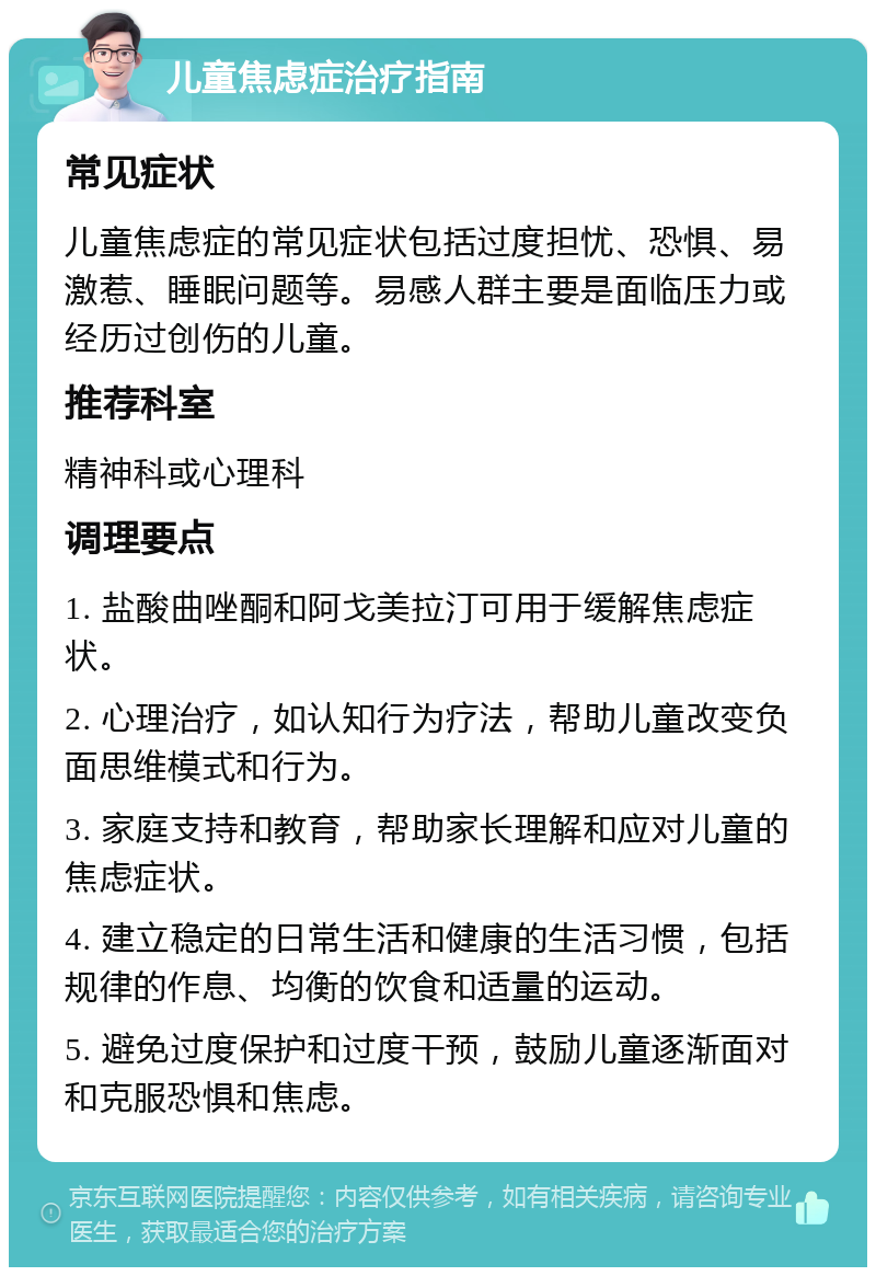 儿童焦虑症治疗指南 常见症状 儿童焦虑症的常见症状包括过度担忧、恐惧、易激惹、睡眠问题等。易感人群主要是面临压力或经历过创伤的儿童。 推荐科室 精神科或心理科 调理要点 1. 盐酸曲唑酮和阿戈美拉汀可用于缓解焦虑症状。 2. 心理治疗，如认知行为疗法，帮助儿童改变负面思维模式和行为。 3. 家庭支持和教育，帮助家长理解和应对儿童的焦虑症状。 4. 建立稳定的日常生活和健康的生活习惯，包括规律的作息、均衡的饮食和适量的运动。 5. 避免过度保护和过度干预，鼓励儿童逐渐面对和克服恐惧和焦虑。