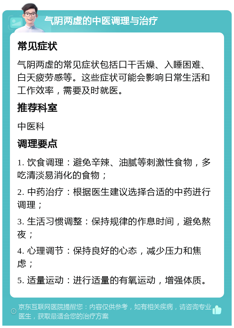 气阴两虚的中医调理与治疗 常见症状 气阴两虚的常见症状包括口干舌燥、入睡困难、白天疲劳感等。这些症状可能会影响日常生活和工作效率，需要及时就医。 推荐科室 中医科 调理要点 1. 饮食调理：避免辛辣、油腻等刺激性食物，多吃清淡易消化的食物； 2. 中药治疗：根据医生建议选择合适的中药进行调理； 3. 生活习惯调整：保持规律的作息时间，避免熬夜； 4. 心理调节：保持良好的心态，减少压力和焦虑； 5. 适量运动：进行适量的有氧运动，增强体质。