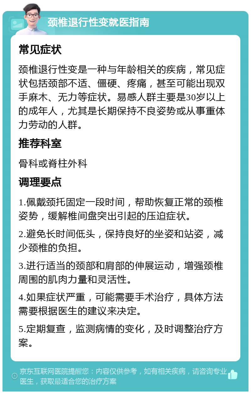 颈椎退行性变就医指南 常见症状 颈椎退行性变是一种与年龄相关的疾病，常见症状包括颈部不适、僵硬、疼痛，甚至可能出现双手麻木、无力等症状。易感人群主要是30岁以上的成年人，尤其是长期保持不良姿势或从事重体力劳动的人群。 推荐科室 骨科或脊柱外科 调理要点 1.佩戴颈托固定一段时间，帮助恢复正常的颈椎姿势，缓解椎间盘突出引起的压迫症状。 2.避免长时间低头，保持良好的坐姿和站姿，减少颈椎的负担。 3.进行适当的颈部和肩部的伸展运动，增强颈椎周围的肌肉力量和灵活性。 4.如果症状严重，可能需要手术治疗，具体方法需要根据医生的建议来决定。 5.定期复查，监测病情的变化，及时调整治疗方案。