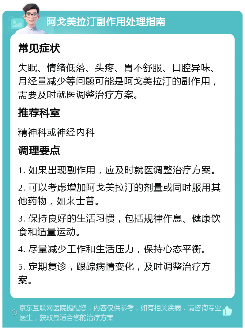 阿戈美拉汀副作用处理指南 常见症状 失眠、情绪低落、头疼、胃不舒服、口腔异味、月经量减少等问题可能是阿戈美拉汀的副作用，需要及时就医调整治疗方案。 推荐科室 精神科或神经内科 调理要点 1. 如果出现副作用，应及时就医调整治疗方案。 2. 可以考虑增加阿戈美拉汀的剂量或同时服用其他药物，如来士普。 3. 保持良好的生活习惯，包括规律作息、健康饮食和适量运动。 4. 尽量减少工作和生活压力，保持心态平衡。 5. 定期复诊，跟踪病情变化，及时调整治疗方案。