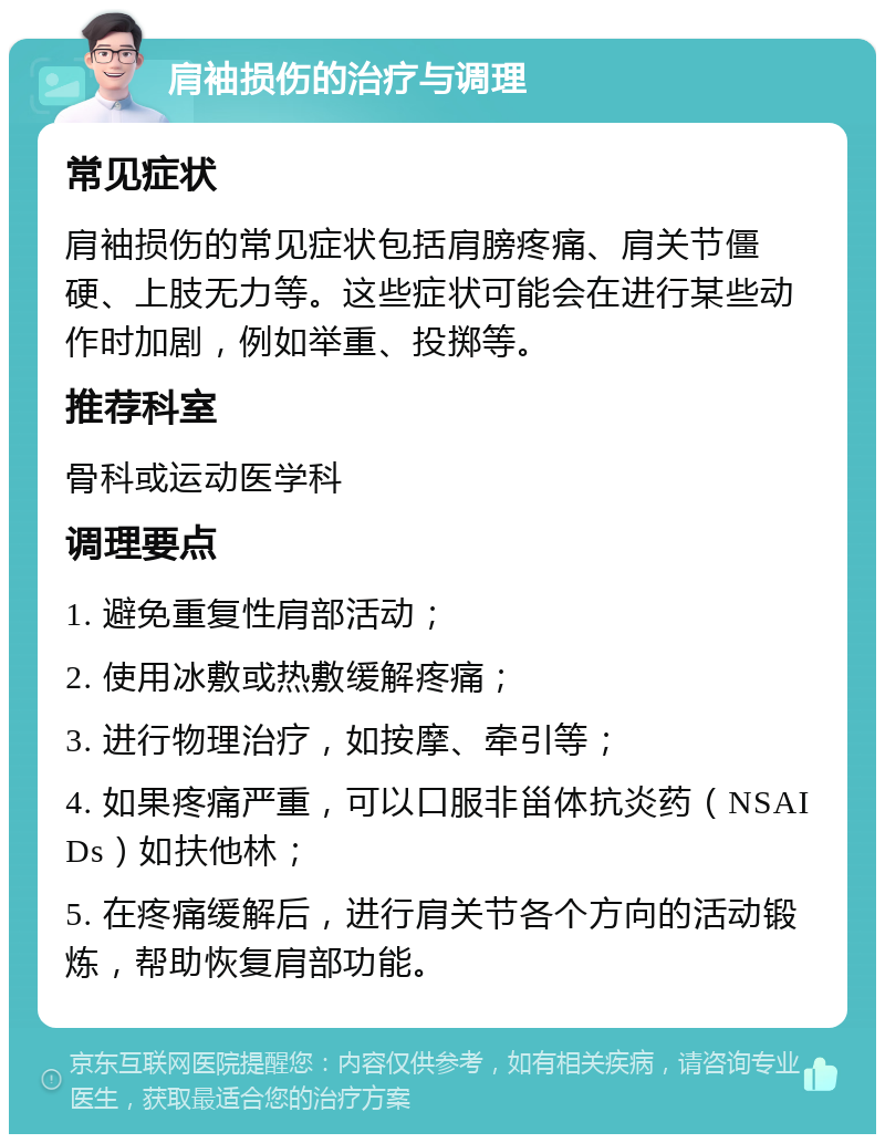 肩袖损伤的治疗与调理 常见症状 肩袖损伤的常见症状包括肩膀疼痛、肩关节僵硬、上肢无力等。这些症状可能会在进行某些动作时加剧，例如举重、投掷等。 推荐科室 骨科或运动医学科 调理要点 1. 避免重复性肩部活动； 2. 使用冰敷或热敷缓解疼痛； 3. 进行物理治疗，如按摩、牵引等； 4. 如果疼痛严重，可以口服非甾体抗炎药（NSAIDs）如扶他林； 5. 在疼痛缓解后，进行肩关节各个方向的活动锻炼，帮助恢复肩部功能。