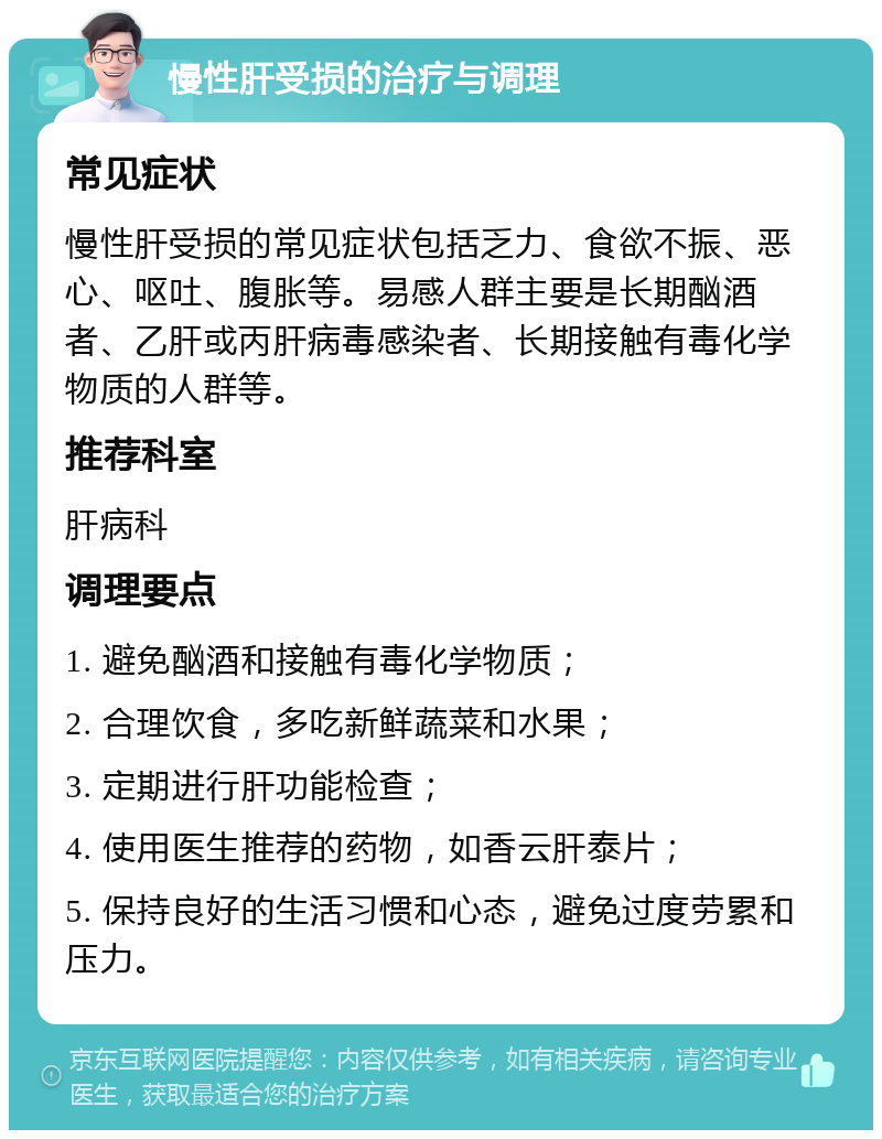 慢性肝受损的治疗与调理 常见症状 慢性肝受损的常见症状包括乏力、食欲不振、恶心、呕吐、腹胀等。易感人群主要是长期酗酒者、乙肝或丙肝病毒感染者、长期接触有毒化学物质的人群等。 推荐科室 肝病科 调理要点 1. 避免酗酒和接触有毒化学物质； 2. 合理饮食，多吃新鲜蔬菜和水果； 3. 定期进行肝功能检查； 4. 使用医生推荐的药物，如香云肝泰片； 5. 保持良好的生活习惯和心态，避免过度劳累和压力。