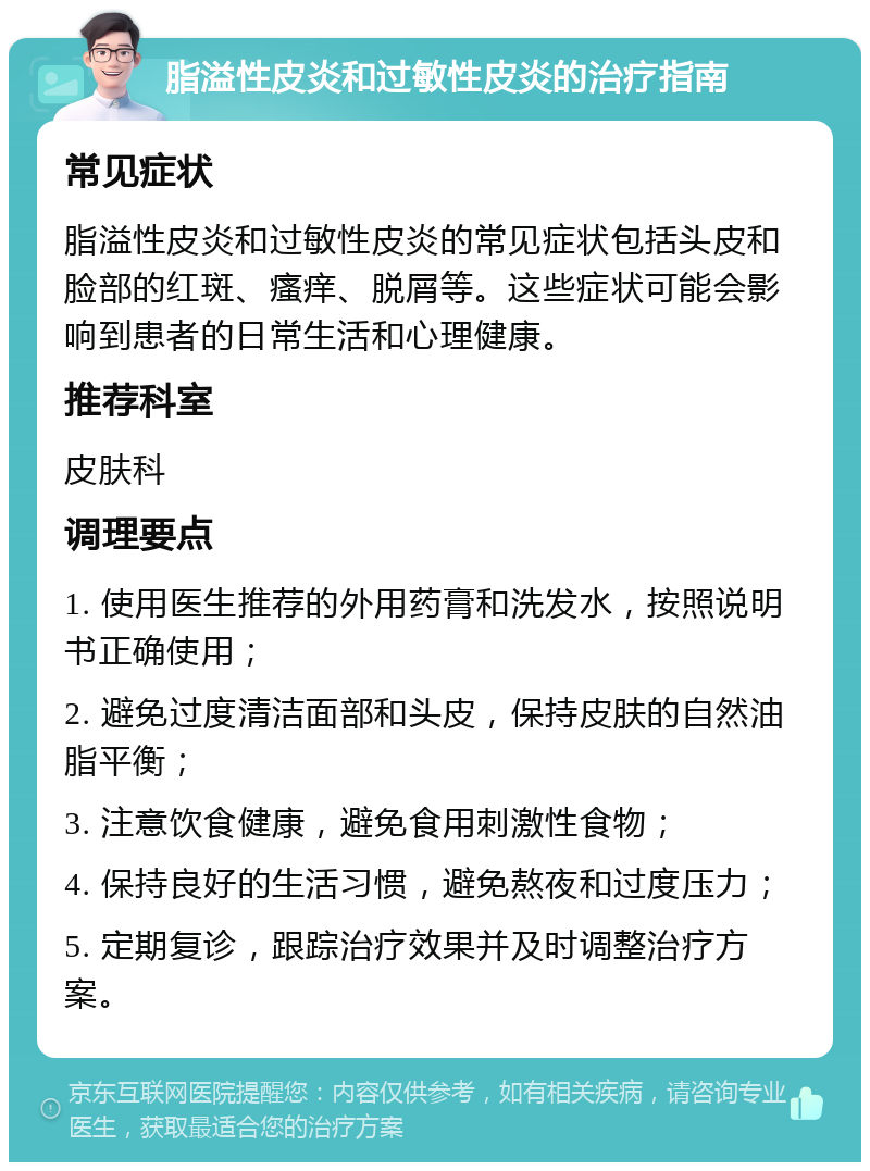 脂溢性皮炎和过敏性皮炎的治疗指南 常见症状 脂溢性皮炎和过敏性皮炎的常见症状包括头皮和脸部的红斑、瘙痒、脱屑等。这些症状可能会影响到患者的日常生活和心理健康。 推荐科室 皮肤科 调理要点 1. 使用医生推荐的外用药膏和洗发水，按照说明书正确使用； 2. 避免过度清洁面部和头皮，保持皮肤的自然油脂平衡； 3. 注意饮食健康，避免食用刺激性食物； 4. 保持良好的生活习惯，避免熬夜和过度压力； 5. 定期复诊，跟踪治疗效果并及时调整治疗方案。