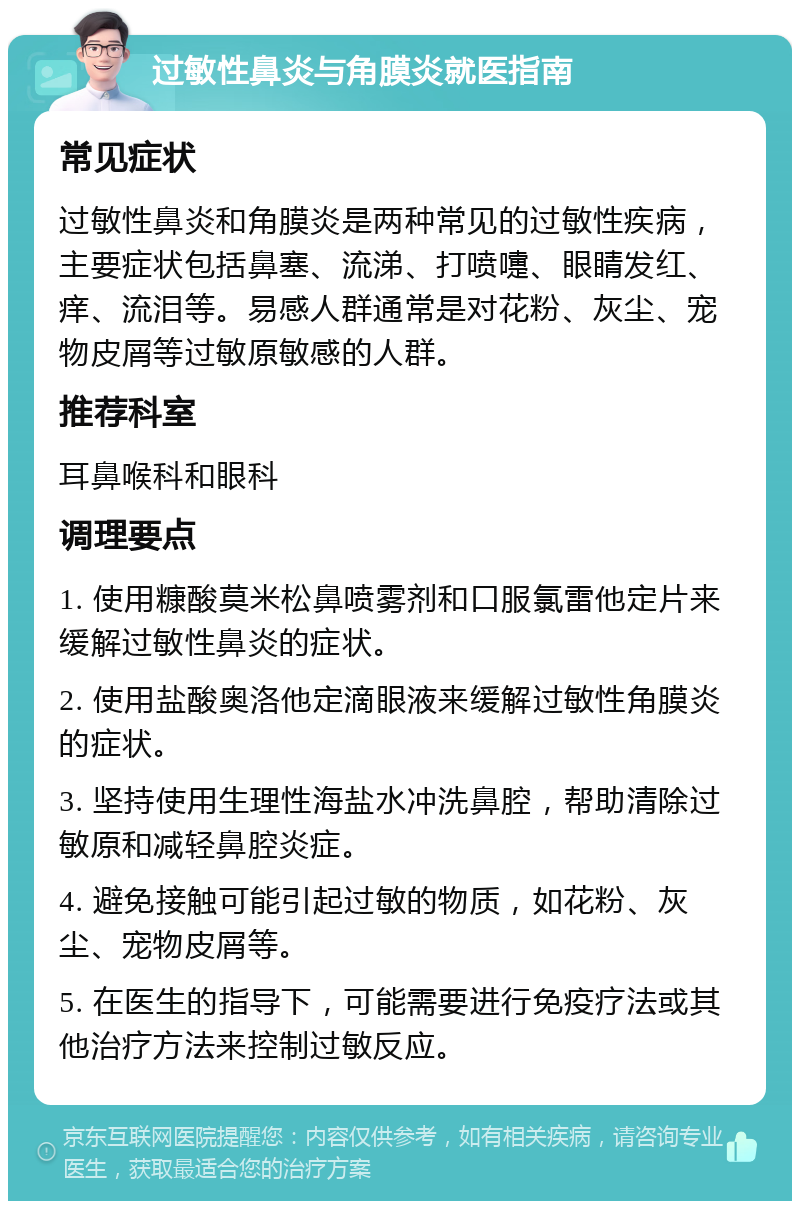 过敏性鼻炎与角膜炎就医指南 常见症状 过敏性鼻炎和角膜炎是两种常见的过敏性疾病，主要症状包括鼻塞、流涕、打喷嚏、眼睛发红、痒、流泪等。易感人群通常是对花粉、灰尘、宠物皮屑等过敏原敏感的人群。 推荐科室 耳鼻喉科和眼科 调理要点 1. 使用糠酸莫米松鼻喷雾剂和口服氯雷他定片来缓解过敏性鼻炎的症状。 2. 使用盐酸奥洛他定滴眼液来缓解过敏性角膜炎的症状。 3. 坚持使用生理性海盐水冲洗鼻腔，帮助清除过敏原和减轻鼻腔炎症。 4. 避免接触可能引起过敏的物质，如花粉、灰尘、宠物皮屑等。 5. 在医生的指导下，可能需要进行免疫疗法或其他治疗方法来控制过敏反应。