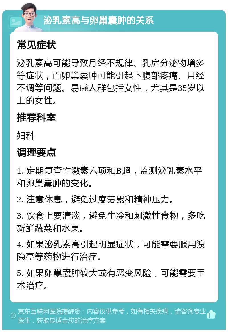 泌乳素高与卵巢囊肿的关系 常见症状 泌乳素高可能导致月经不规律、乳房分泌物增多等症状，而卵巢囊肿可能引起下腹部疼痛、月经不调等问题。易感人群包括女性，尤其是35岁以上的女性。 推荐科室 妇科 调理要点 1. 定期复查性激素六项和B超，监测泌乳素水平和卵巢囊肿的变化。 2. 注意休息，避免过度劳累和精神压力。 3. 饮食上要清淡，避免生冷和刺激性食物，多吃新鲜蔬菜和水果。 4. 如果泌乳素高引起明显症状，可能需要服用溴隐亭等药物进行治疗。 5. 如果卵巢囊肿较大或有恶变风险，可能需要手术治疗。