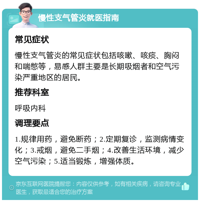 慢性支气管炎就医指南 常见症状 慢性支气管炎的常见症状包括咳嗽、咳痰、胸闷和喘憋等，易感人群主要是长期吸烟者和空气污染严重地区的居民。 推荐科室 呼吸内科 调理要点 1.规律用药，避免断药；2.定期复诊，监测病情变化；3.戒烟，避免二手烟；4.改善生活环境，减少空气污染；5.适当锻炼，增强体质。