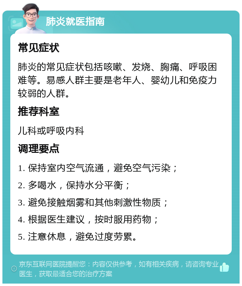 肺炎就医指南 常见症状 肺炎的常见症状包括咳嗽、发烧、胸痛、呼吸困难等。易感人群主要是老年人、婴幼儿和免疫力较弱的人群。 推荐科室 儿科或呼吸内科 调理要点 1. 保持室内空气流通，避免空气污染； 2. 多喝水，保持水分平衡； 3. 避免接触烟雾和其他刺激性物质； 4. 根据医生建议，按时服用药物； 5. 注意休息，避免过度劳累。