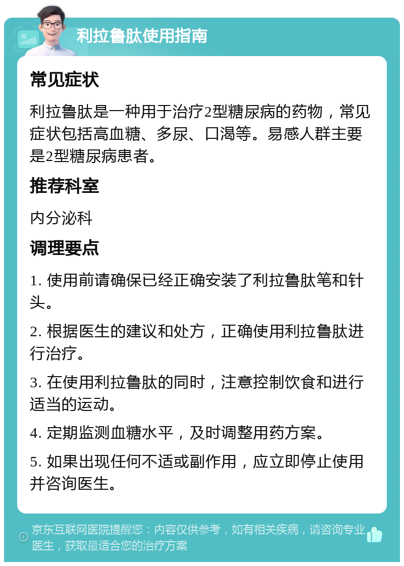 利拉鲁肽使用指南 常见症状 利拉鲁肽是一种用于治疗2型糖尿病的药物，常见症状包括高血糖、多尿、口渴等。易感人群主要是2型糖尿病患者。 推荐科室 内分泌科 调理要点 1. 使用前请确保已经正确安装了利拉鲁肽笔和针头。 2. 根据医生的建议和处方，正确使用利拉鲁肽进行治疗。 3. 在使用利拉鲁肽的同时，注意控制饮食和进行适当的运动。 4. 定期监测血糖水平，及时调整用药方案。 5. 如果出现任何不适或副作用，应立即停止使用并咨询医生。