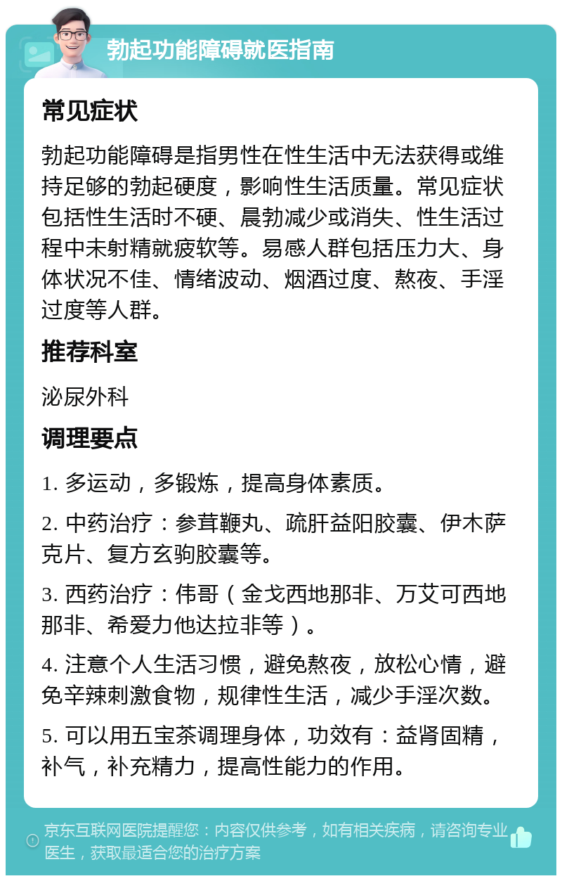 勃起功能障碍就医指南 常见症状 勃起功能障碍是指男性在性生活中无法获得或维持足够的勃起硬度，影响性生活质量。常见症状包括性生活时不硬、晨勃减少或消失、性生活过程中未射精就疲软等。易感人群包括压力大、身体状况不佳、情绪波动、烟酒过度、熬夜、手淫过度等人群。 推荐科室 泌尿外科 调理要点 1. 多运动，多锻炼，提高身体素质。 2. 中药治疗：参茸鞭丸、疏肝益阳胶囊、伊木萨克片、复方玄驹胶囊等。 3. 西药治疗：伟哥（金戈西地那非、万艾可西地那非、希爱力他达拉非等）。 4. 注意个人生活习惯，避免熬夜，放松心情，避免辛辣刺激食物，规律性生活，减少手淫次数。 5. 可以用五宝茶调理身体，功效有：益肾固精，补气，补充精力，提高性能力的作用。