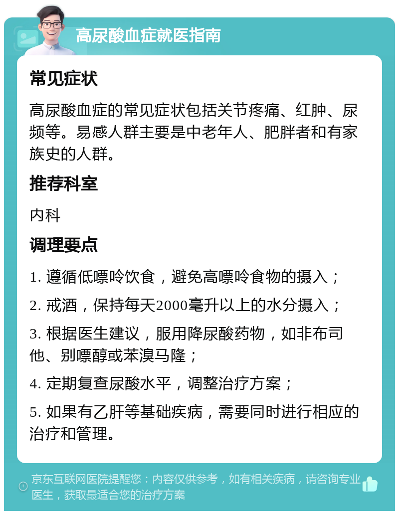 高尿酸血症就医指南 常见症状 高尿酸血症的常见症状包括关节疼痛、红肿、尿频等。易感人群主要是中老年人、肥胖者和有家族史的人群。 推荐科室 内科 调理要点 1. 遵循低嘌呤饮食，避免高嘌呤食物的摄入； 2. 戒酒，保持每天2000毫升以上的水分摄入； 3. 根据医生建议，服用降尿酸药物，如非布司他、别嘌醇或苯溴马隆； 4. 定期复查尿酸水平，调整治疗方案； 5. 如果有乙肝等基础疾病，需要同时进行相应的治疗和管理。