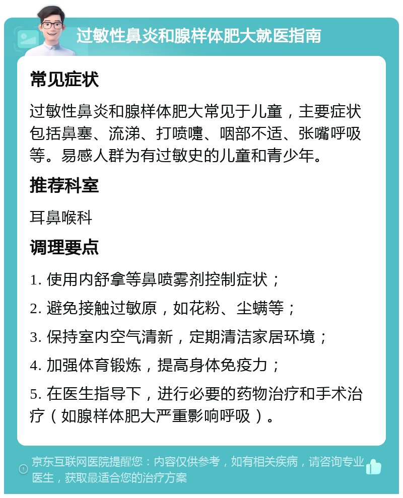 过敏性鼻炎和腺样体肥大就医指南 常见症状 过敏性鼻炎和腺样体肥大常见于儿童，主要症状包括鼻塞、流涕、打喷嚏、咽部不适、张嘴呼吸等。易感人群为有过敏史的儿童和青少年。 推荐科室 耳鼻喉科 调理要点 1. 使用内舒拿等鼻喷雾剂控制症状； 2. 避免接触过敏原，如花粉、尘螨等； 3. 保持室内空气清新，定期清洁家居环境； 4. 加强体育锻炼，提高身体免疫力； 5. 在医生指导下，进行必要的药物治疗和手术治疗（如腺样体肥大严重影响呼吸）。