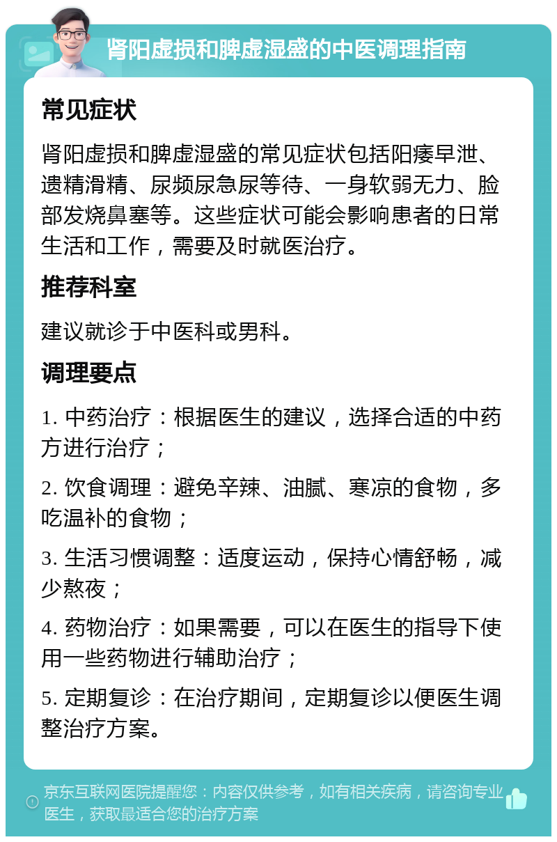 肾阳虚损和脾虚湿盛的中医调理指南 常见症状 肾阳虚损和脾虚湿盛的常见症状包括阳痿早泄、遗精滑精、尿频尿急尿等待、一身软弱无力、脸部发烧鼻塞等。这些症状可能会影响患者的日常生活和工作，需要及时就医治疗。 推荐科室 建议就诊于中医科或男科。 调理要点 1. 中药治疗：根据医生的建议，选择合适的中药方进行治疗； 2. 饮食调理：避免辛辣、油腻、寒凉的食物，多吃温补的食物； 3. 生活习惯调整：适度运动，保持心情舒畅，减少熬夜； 4. 药物治疗：如果需要，可以在医生的指导下使用一些药物进行辅助治疗； 5. 定期复诊：在治疗期间，定期复诊以便医生调整治疗方案。